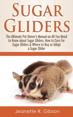 Sugar Gliders The Ultimate Pet Owner's Manual on All You Need to Know about Sugar Gliders, How to Care for Sugar Gliders & Where to Buy Or Adopt a Sugar Glider
