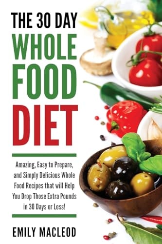 The 30 Day Whole Food Diet Amazing, Easy to Prepare, and Simply Delicious Whole Food Recipes That Will You Drop Those Extra Pounds in 30 Days Or Less!