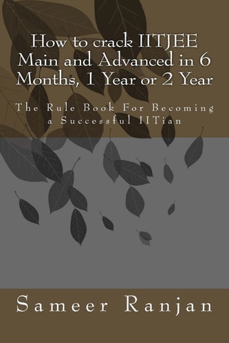 How to Crack IITJEE Main and Advanced in 6 Months, 1 Year Or 2 Year The Rule Book For Becoming a Successful IITian