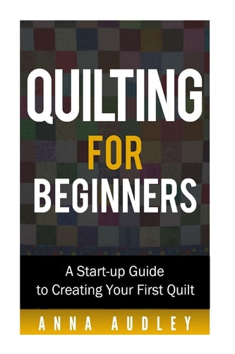 Quilting for Beginners A Start-up Guide to Creating Your First Quilt