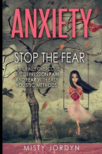 Anxiety Stop the Fear- Naturally Overcome the Depression, Pain, and Fear with Easy Holistic Methods
