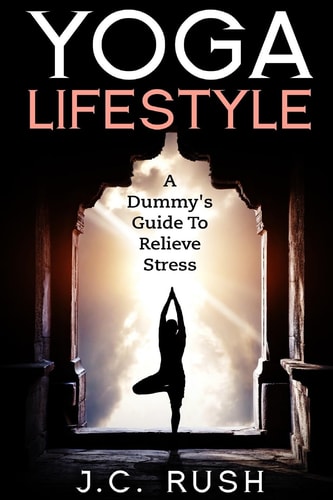 Yoga Lifestyle:a Dummy's Guide to Relieve Stress A Better Undersanding of Yoga and How It Can Benefit Your Life