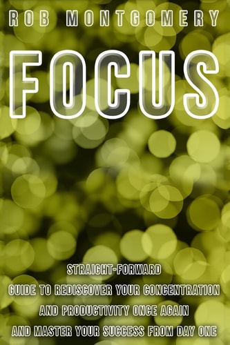 Focus Straight-Forward Guide to Rediscover Your Concentration and Productivity Once Again and Master Your Success from Day One