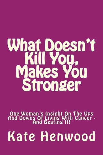What Doesn't Kill You, Makes You Stronger One Woman's Insight Into The Ups And Downs Of Living With Cancer ? And Beating It!