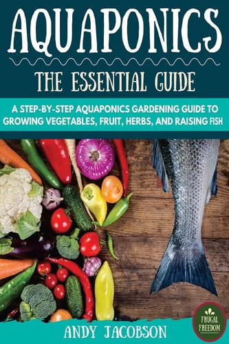 Aquaponics The Essential Aquaponics Guide: A Step-By-Step Aquaponics Gardening Guide to Growing Vegetables, Fruit, Herbs, and Raising Fish