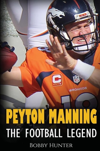 Peyton Manning The Football Legend. The Incredible True Story of One of Football's Greatest Players.