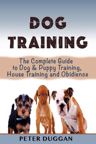 Dog Training The Complete Guide to Puppy Training, House Training and Obedience- for Old and Young Dogs!