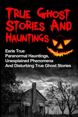 True Ghost Stories And Hauntings Eerie True Paranormal Hauntings, Unexplained Phenomena And Disturbing True Ghost Stories