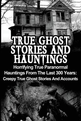 True Ghost Stories And Hauntings Horrifying True Paranormal Hauntings From The Last 300 Years: Creepy True Ghost Stories And Accounts