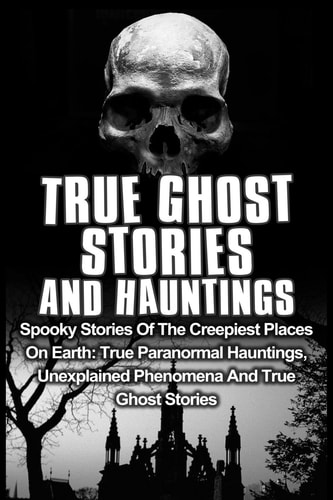 True Ghost Stories And Hauntings Spooky Stories Of The Creepiest Places On Earth: True Paranormal Hauntings, Unexplained Phenomena And True Ghost Stories