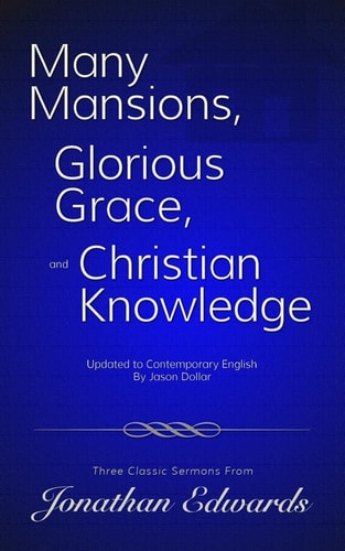 Many Mansions, Glorious Grace, and Christian Knowledge Three Classic Sermons From Jonathan Edwards Updated to Contemporary English