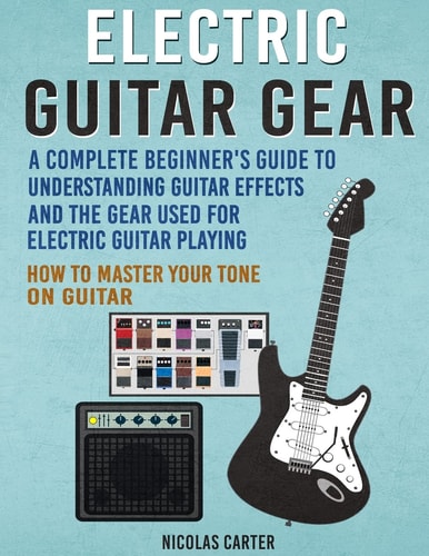 Electric Guitar Gear A Complete Beginner's Guide to Understanding Guitar Effects and the Gear Used for Electric Guitar Playing and How to Master Your Tone on Guitar
