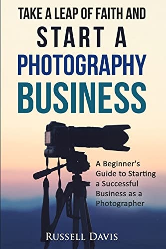 Take a Leap of Faith and Start a Photography Business A Beginner's Guide to Starting a Successful Business As a Photographer