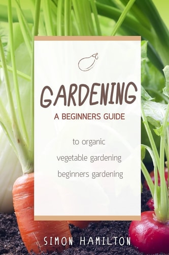 Gardening A Beginners Guide to Organic Vegetable Gardening, Beginners Gardenin