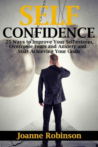 Self-Confidence 25 Ways to Improve Your Self-Esteem, Overcome Fears and Anxiety and Start Achieving Your Goals