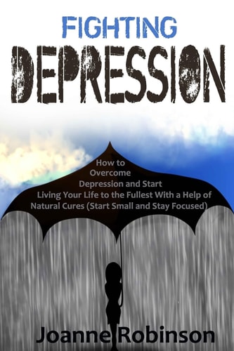 Fighting Depression How to Overcome Depression and Start Living Your Life to the Fullest With a Help of Natural Cures (Start Small and Stay Focused)