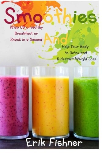 Smoothies Whip Up a Healthy Breakfast Or Snack in a Second and Help Your Body to Detox and Kickstart Weight Loss (With Recipes)