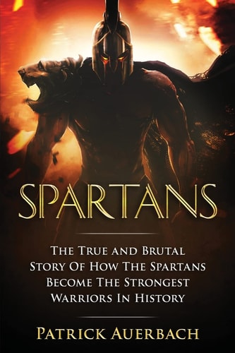 Spartans The True and Brutal Story Of How The Spartans Become The Strongest Warriors In History