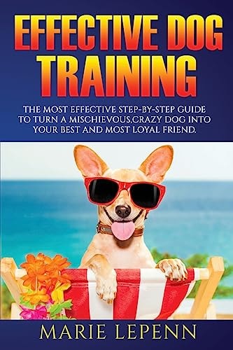 Effective Dog Training The Most Effective Step-By-Step Guide to Turn a Mischievous, Crazy Dog Into Your Best and Most Loyal Friend