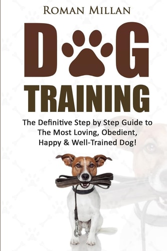 Dog Training The Definitive Step by Step Guide to the Most Loving, Obedient, Happy and Well-Trained Dog!