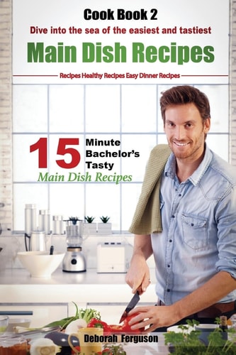 Easy Recipes: Healthy Recipes: Best Recipes: Cook Book 2: 15 Minute Bachelor's Tasty Main Dish Recipes Dive Into the Sea of the Easiest and Tastiest Main Dish Recipes