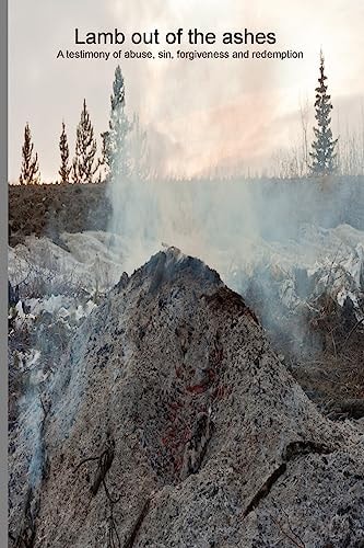 Lamb Out of the Ashes A Testimony of Abuse, Sin, Forgiveness and Redemption.