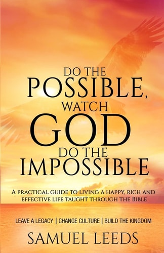 Do the Possible, Watch God Do the Impossible A Practical Guide to Living a Happy, Rich and Effective Life Taught Through the Bible