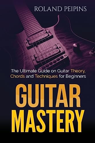 Guitar Mastery The Ultimate Guide on Guitar Theory, Chords and Techniques for Beginners