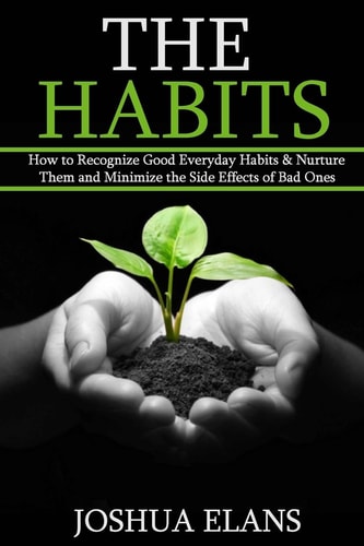 The Habits How to Recognize Good Everyday Habits and Nurture Them and Minimize the Side Effects of Bad Ones (Reach Your Full Potential and Be Happy)