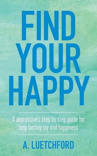 Find Your Happy A Depressive's Step by Step Guide for Long Lasting Joy and Happiness