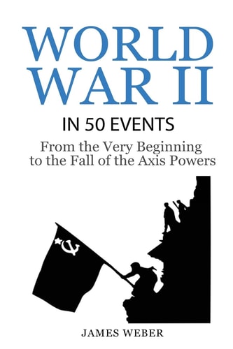 World War 2: World War II in 50 Events From the Very Beginning to the Fall of the Axis Powers (War Books, World War 2 Books, War History)