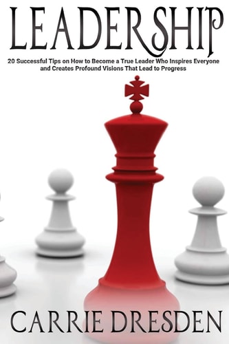 Leadership 20 Successful Tips on How to Become a True Leader Who Inspires Everyone and Creates Profound Visions That Lead to Progress
