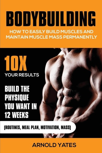 Bodybuilding How to Easily Build Muscles and Keep Mass Permanently:10X Your Results and Build the Physique That You Want