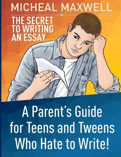 The Secret to Writing an Essay A Parent's Guide for Teens and Tweens Who Hate to Write
