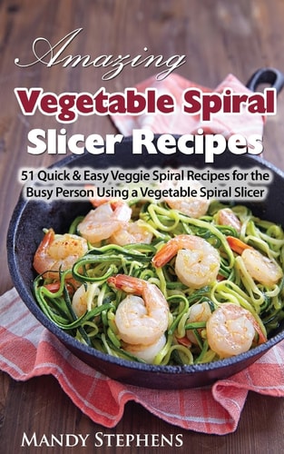 Amazing Vegetable Spiral Slicer Recipes 51 Quick and Easy Veggie Spiral Recipes for the Busy Person Using a Vegetable Spiral Slicer