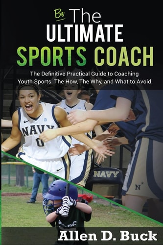 Be The Ultimate Sports Coach The Definitive Practical Guide to Coaching Youth Sports. The How, The Why, and What to Avoid.
