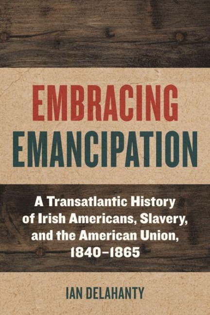 Embracing Emancipation: A Transatlantic History of Irish Americans, Slavery, and the American Union, 1840-1865