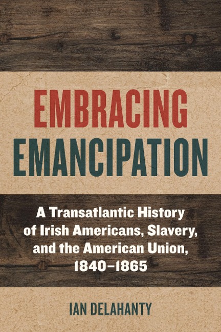 Embracing Emancipation: A Transatlantic History of Irish Americans, Slavery, and the American Union, 1840-1865