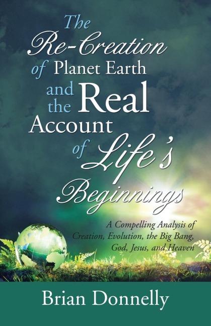 The Re-Creation of Planet Earth and the Real Account of Lifes Beginnings: A Compelling Analysis of Creation, Evolution, the Big Bang, God, Jesus, and Heaven