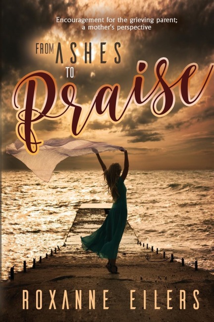 From Ashes to Praise: Encouragement for the grieving parent; a mothers perspective