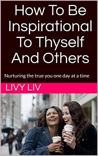 How to Be Inspirational to Thyself and Others Nurturing the True You One Day at a Time