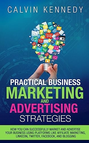 Practical Business Marketing and Advertising Strategies How You Can Successfully Market and Advertise Your Business Using Platforms Like Affiliate Marketing, ... LinkedIn, Twitter, Facebook, and Blogging