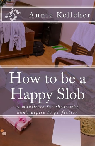 How to Be a Happy Slob A Manifesto for Those Who Don't Aspire to Perfection