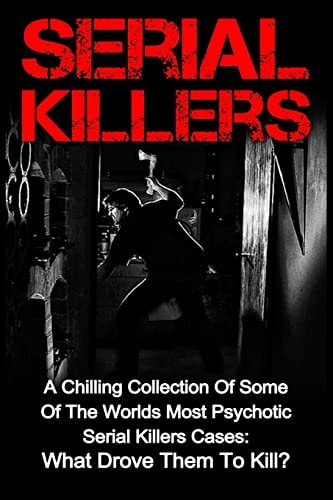 Serial Killers A Chilling Collection Of Some Of The Worlds Most Psychotic Serial Killers Cases: What Drove Them To Kill?