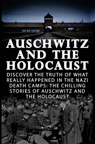 Auschwitz And The Holocaust Discover The Truth Of What Really Happened In The Nazi Death Camps: The Chilling Stories Of Auschwitz And The Holocaust