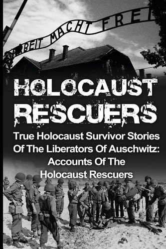Holocaust Rescuers True Holocaust Survivor Stories Of The Liberators Of Auschwitz: Accounts Of The Holocaust Rescuers