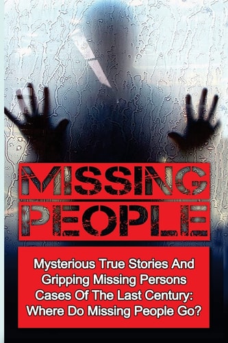 Missing People Mysterious True Stories And Gripping Missing Persons Cases Of The Last Century: Where Do Missing People Go?