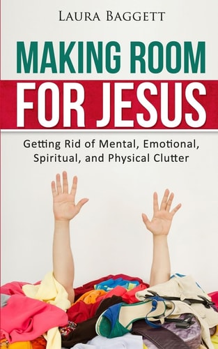 Making Room for Jesus Getting Rid of Mental, Emotional, Spiritual, and Physical Clutter