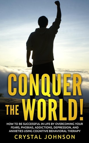 Conquer The World! How To Be Successful In Life By Overcoming Your Fears, Phobias, Addictions, Depression, And Anxieties Using Cognitive Behavioral Therapy