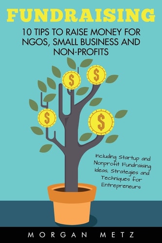 Fundraising 10 Tips to Raise Money for NGOs, Small Business and Non-Profits (Including Startup and Nonprofit Fundraising Ideas, Strategies and Techniques for Entrepreneurs)